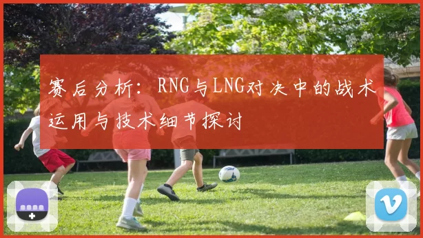 赛后分析:RNG与LNG对决中的战术运用与技术细节探讨