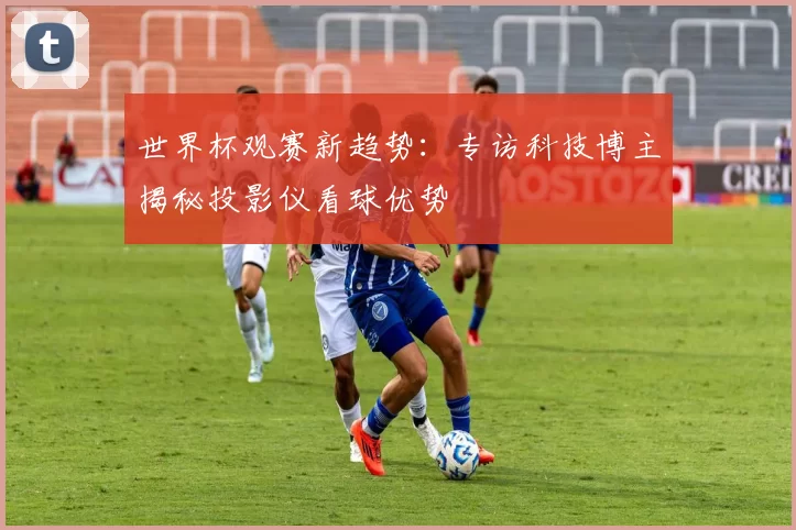 世界杯观赛新趋势：专访科技博主揭秘投影仪看球优势