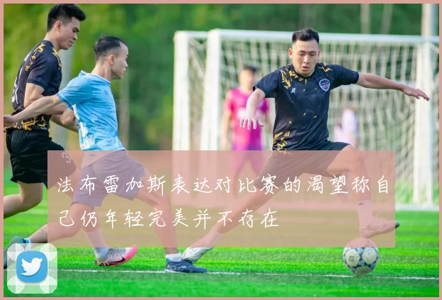 法布雷加斯表达对比赛的渴望称自己仍年轻完美并不存在