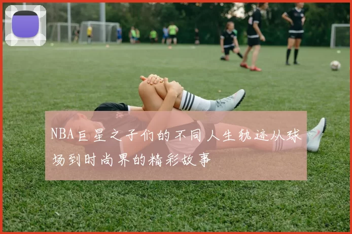 NBA巨星之子们的不同人生轨迹从球场到时尚界的精彩故事