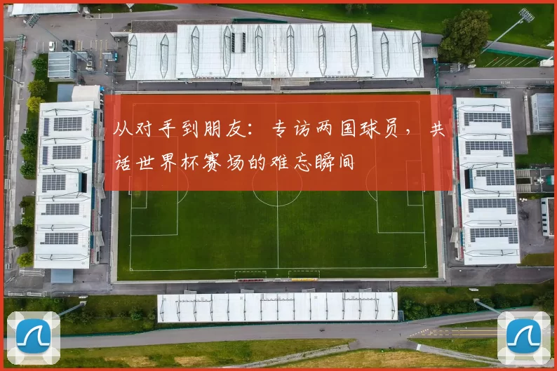 从对手到朋友:专访两国球员,共话世界杯赛场的难忘瞬间