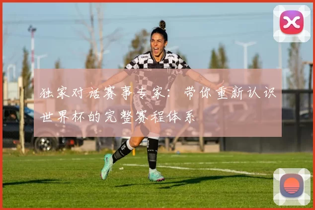 独家对话赛事专家:带你重新认识世界杯的完整赛程体系