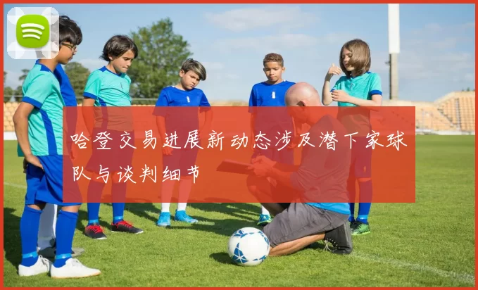 哈登交易进展新动态涉及潜下家球队与谈判细节