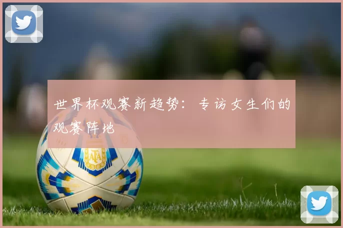 世界杯观赛新趋势：专访女生们的观赛阵地