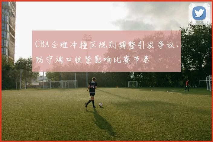 CBA合理冲撞区规则调整引发争议,防守端口收紧影响比赛节奏