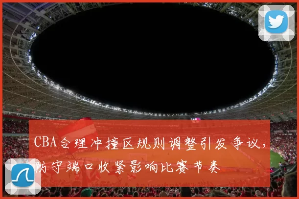 CBA合理冲撞区规则调整引发争议，防守端口收紧影响比赛节奏