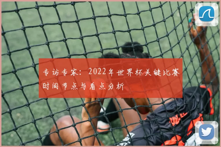 专访专家:2022年世界杯关键比赛时间节点与看点分析