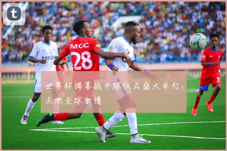 世界杯揭幕战开球仪式盛大举行,点燃全球激情