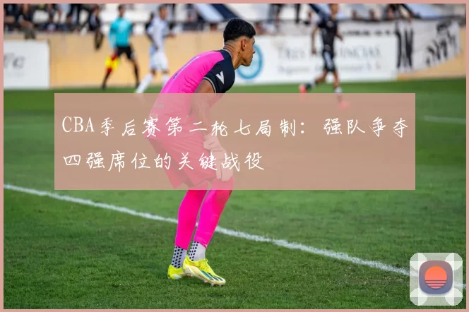 CBA季后赛第二轮七局制：强队争夺四强席位的关键战役