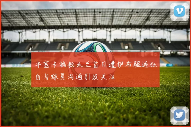 丰塞卡执教米兰首日遭伊布驱逐独自与球员沟通引发关注