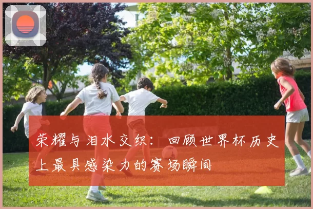 荣耀与泪水交织：回顾世界杯历史上最具感染力的赛场瞬间