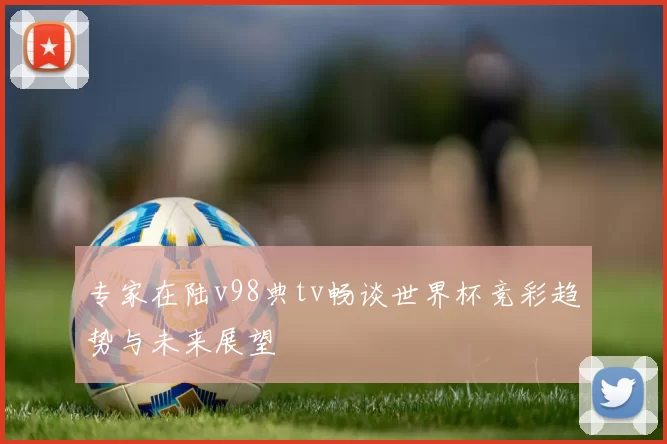专家在陆v98典tv畅谈世界杯竞彩趋势与未来展望