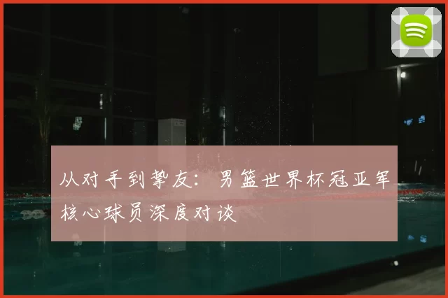 从对手到挚友:男篮世界杯冠亚军核心球员深度对谈