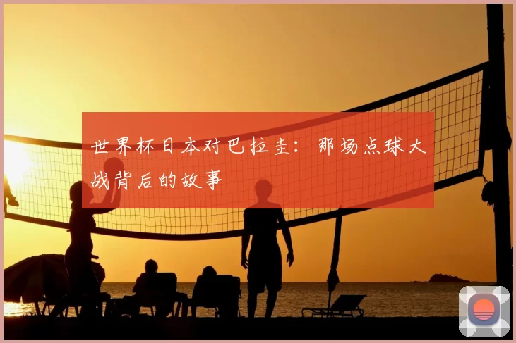 世界杯日本对巴拉圭:那场点球大战背后的故事