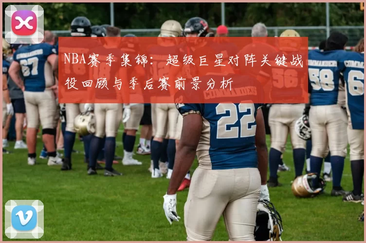 NBA赛季集锦：超级巨星对阵关键战役回顾与季后赛前景分析