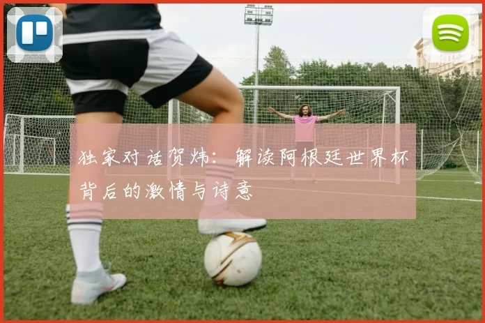 独家对话贺炜:解读阿根廷世界杯背后的激情与诗意