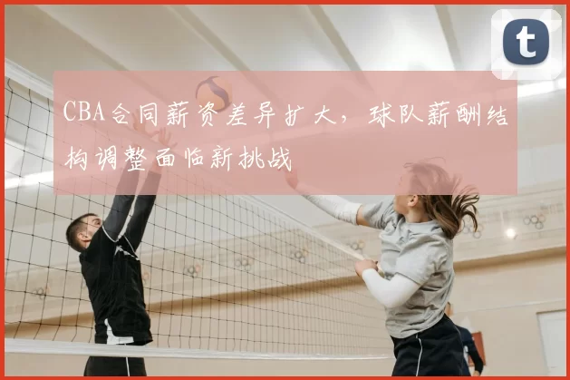 CBA合同薪资差异扩大，球队薪酬结构调整面临新挑战