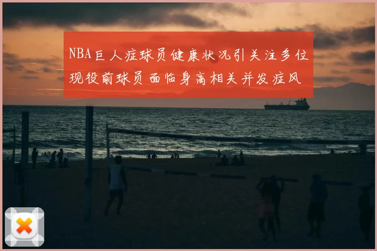 NBA巨人症球员健康状况引关注多位现役前球员面临身高相关并发症风险