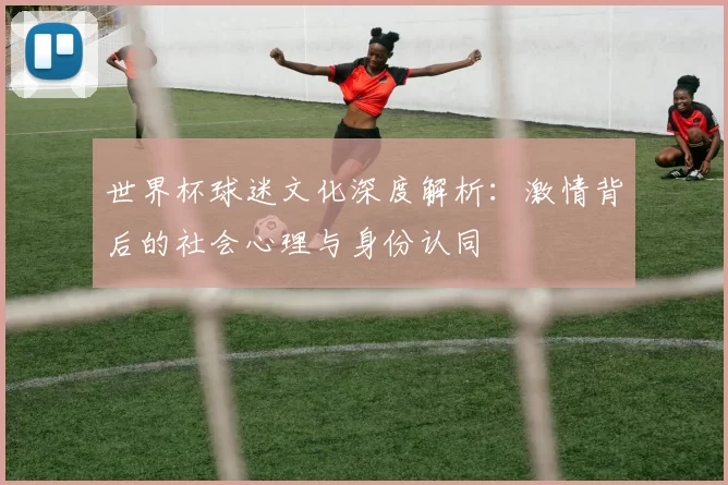世界杯球迷文化深度解析:激情背后的社会心理与身份认同