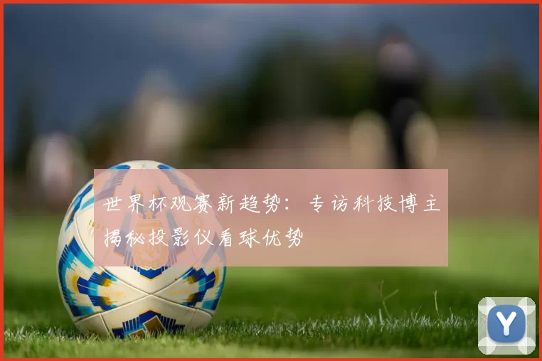 世界杯观赛新趋势:专访科技博主揭秘投影仪看球优势