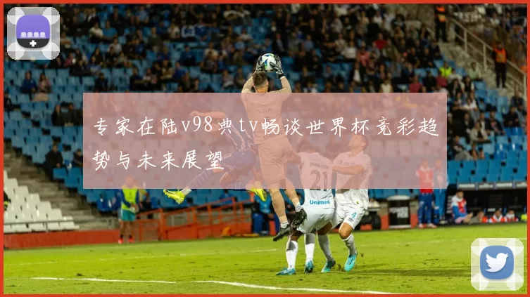 专家在陆v98典tv畅谈世界杯竞彩趋势与未来展望