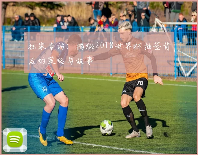 独家专访：揭秘2018世界杯抽签背后的策略与故事