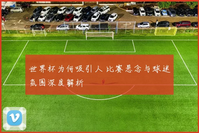 世界杯为何吸引人 比赛悬念与球迷氛围深度解析