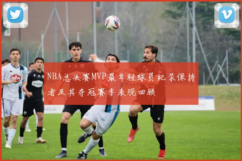 NBA总决赛MVP最年轻球员纪录保持者及其夺冠赛季表现回顾