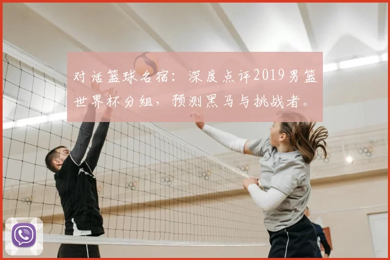 对话篮球名宿：深度点评2019男篮世界杯分组，预测黑马与挑战者。