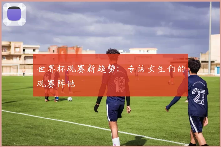 世界杯观赛新趋势:专访女生们的观赛阵地