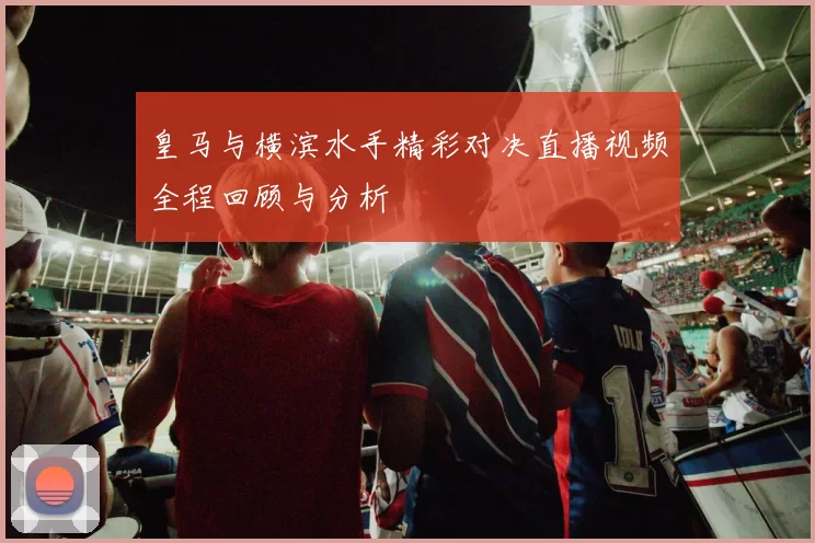 皇马与横滨水手精彩对决直播视频全程回顾与分析