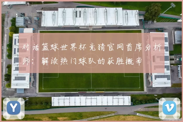 对话篮球世界杯竞猜官网首席分析师:解读热门球队的获胜概率