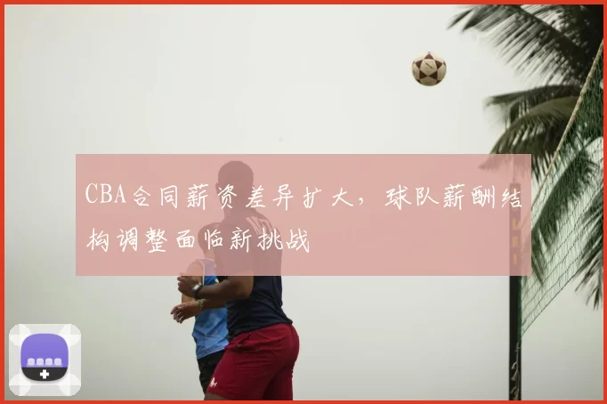 CBA合同薪资差异扩大,球队薪酬结构调整面临新挑战