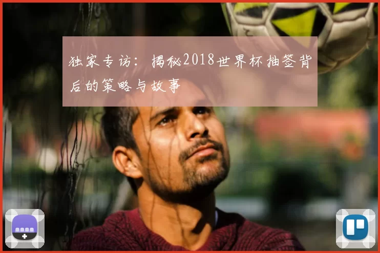 独家专访：揭秘2018世界杯抽签背后的策略与故事