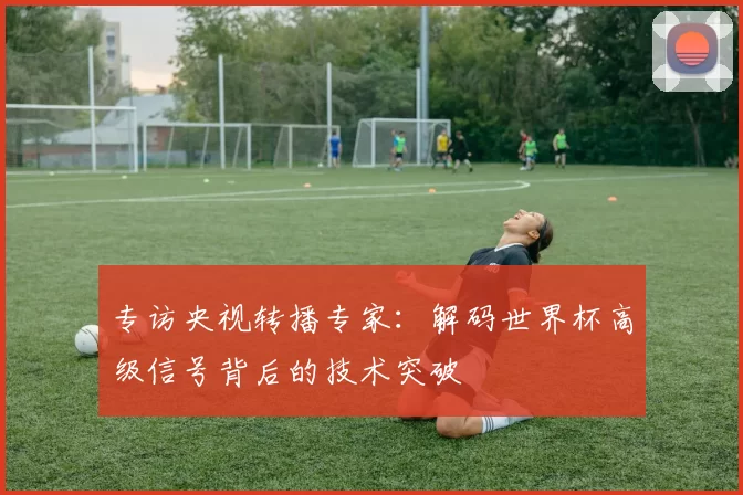 专访央视转播专家:解码世界杯高级信号背后的技术突破