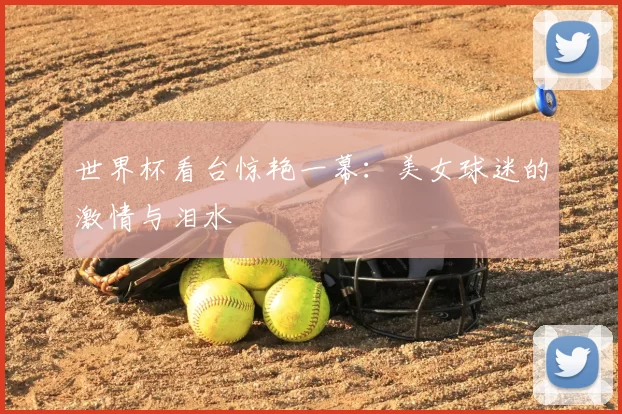 世界杯看台惊艳一幕:美女球迷的激情与泪水