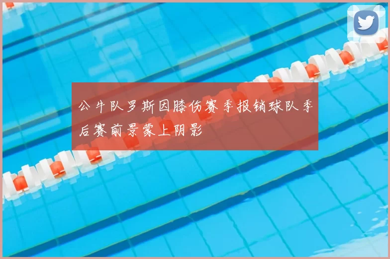公牛队罗斯因膝伤赛季报销球队季后赛前景蒙上阴影