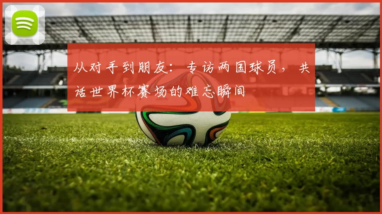 从对手到朋友:专访两国球员,共话世界杯赛场的难忘瞬间