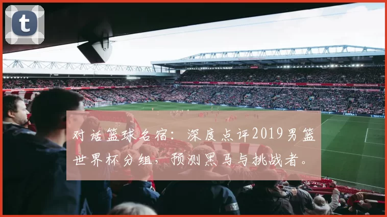 对话篮球名宿:深度点评2019男篮世界杯分组,预测黑马与挑战者。