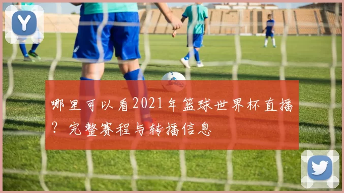 哪里可以看2021年篮球世界杯直播?完整赛程与转播信息