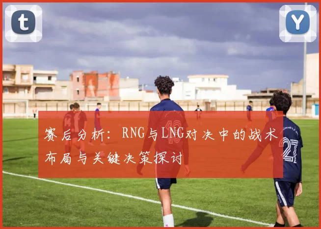 赛后分析:RNG与LNG对决中的战术布局与关键决策探讨