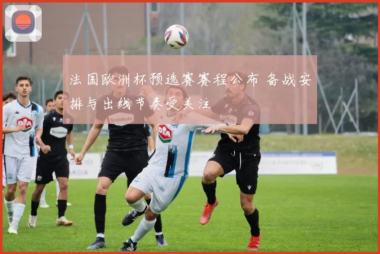 法国欧洲杯预选赛赛程公布 备战安排与出线节奏受关注