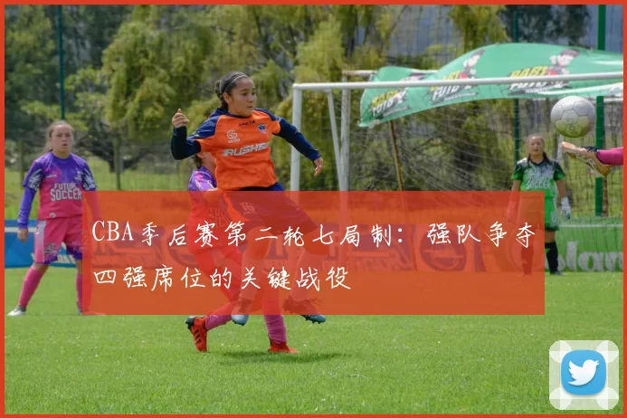 CBA季后赛第二轮七局制:强队争夺四强席位的关键战役