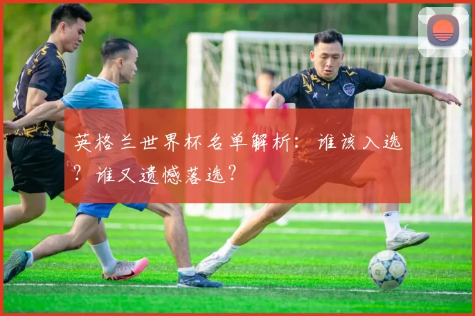 英格兰世界杯名单解析：谁该入选？谁又遗憾落选？