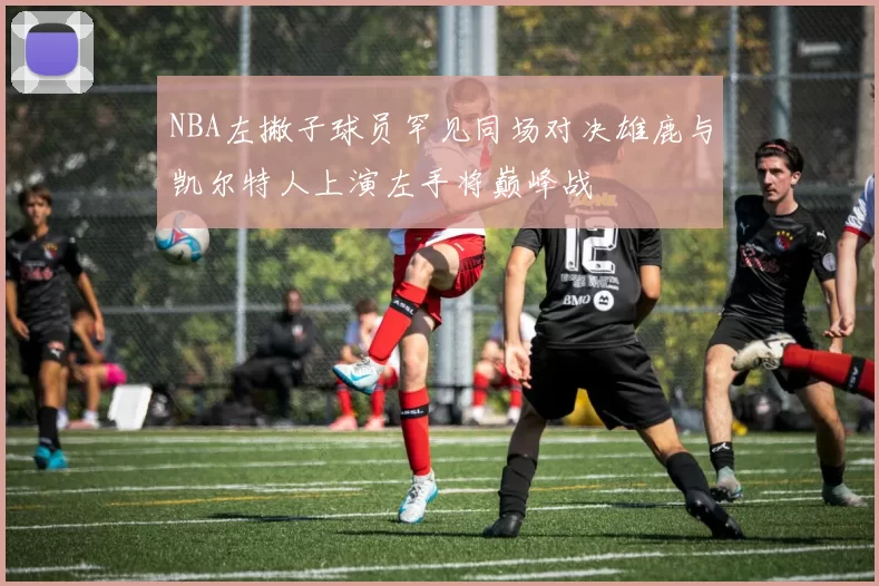 NBA左撇子球员罕见同场对决雄鹿与凯尔特人上演左手将巅峰战