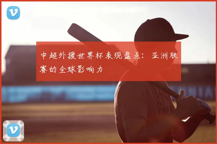 中超外援世界杯表现盘点:亚洲联赛的全球影响力