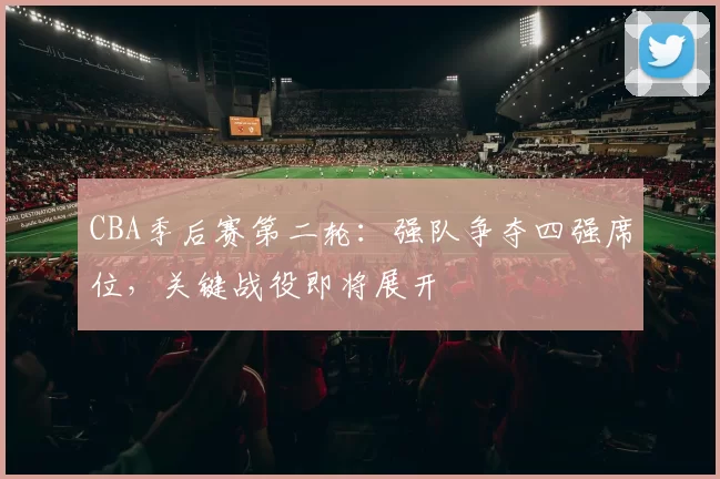 CBA季后赛第二轮:强队争夺四强席位,关键战役即将展开