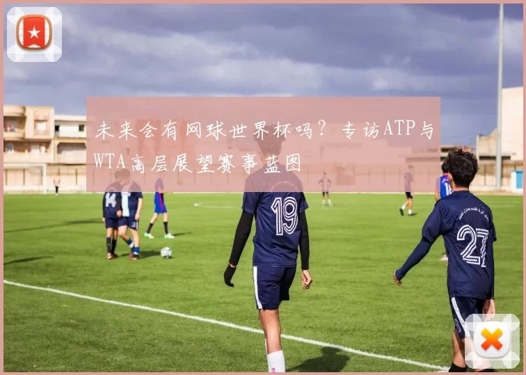 未来会有网球世界杯吗?专访ATP与WTA高层展望赛事蓝图
